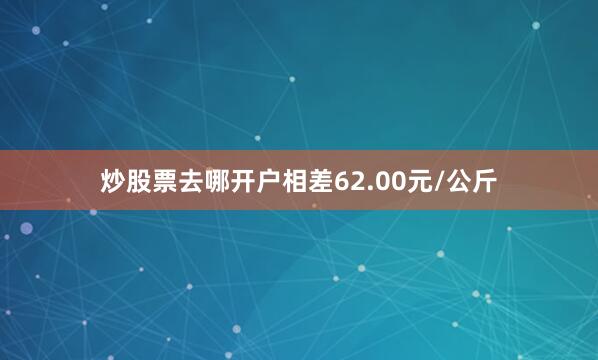 炒股票去哪开户相差62.00元/公斤