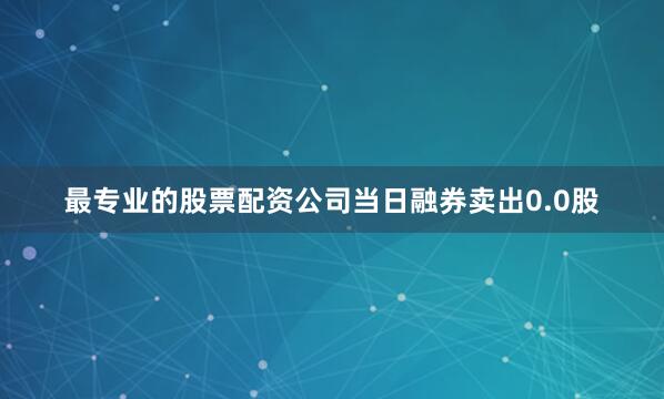 最专业的股票配资公司当日融券卖出0.0股