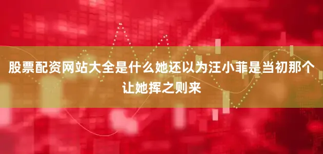 股票配资网站大全是什么她还以为汪小菲是当初那个让她挥之则来