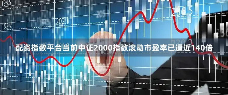 配资指数平台当前中证2000指数滚动市盈率已逼近140倍