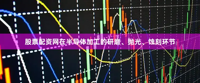 股票配资网在半导体加工的研磨、抛光、蚀刻环节