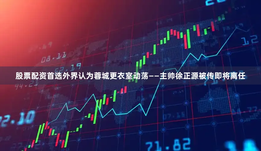 股票配资首选外界认为蓉城更衣室动荡——主帅徐正源被传即将离任