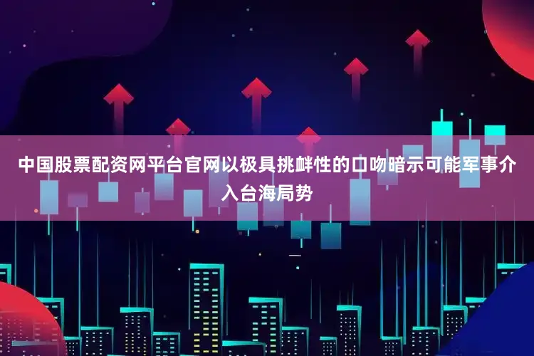 中国股票配资网平台官网以极具挑衅性的口吻暗示可能军事介入台海局势