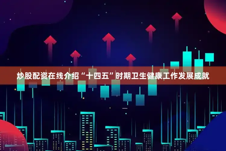 炒股配资在线介绍“十四五”时期卫生健康工作发展成就