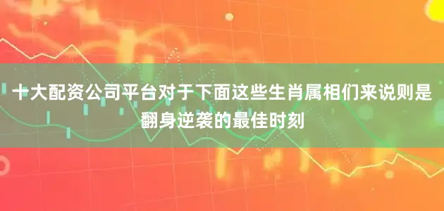 十大配资公司平台对于下面这些生肖属相们来说则是翻身逆袭的最佳时刻