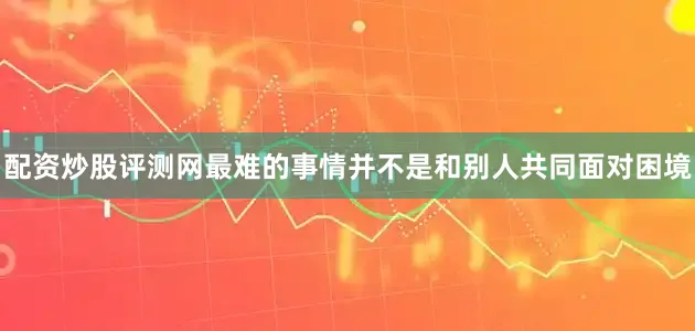 配资炒股评测网最难的事情并不是和别人共同面对困境
