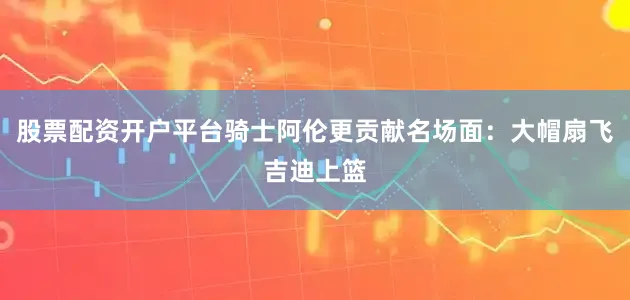 股票配资开户平台骑士阿伦更贡献名场面：大帽扇飞吉迪上篮