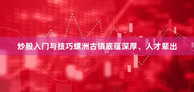 炒股入门与技巧螺洲古镇底蕴深厚、人才辈出