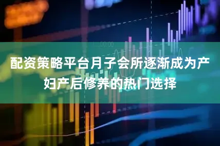 配资策略平台月子会所逐渐成为产妇产后修养的热门选择